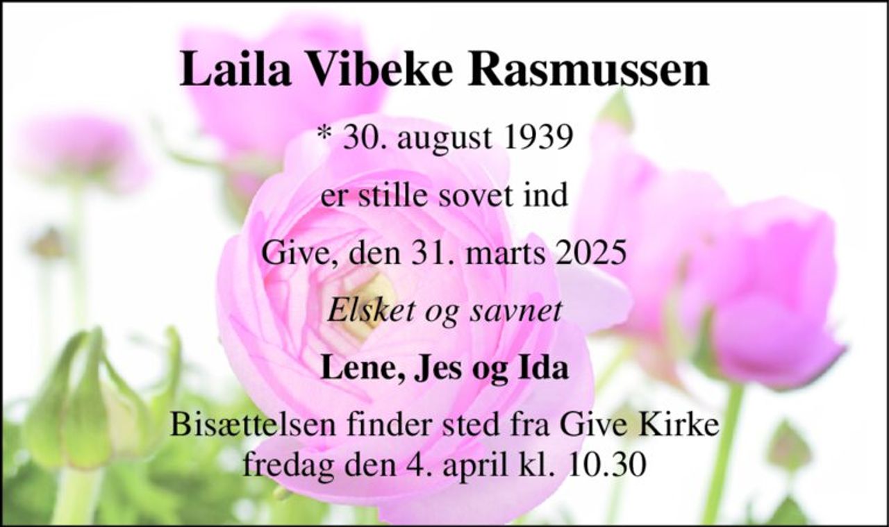 Laila Vibeke Rasmussen 
* 30. august 1939 
er stille sovet ind 
Give, den 31. marts 2025 
Elsket og savnet 
Lene, Jes og Ida 
Bisættelsen finder sted fra Give Kirke fredag den 4. april kl. 10.30