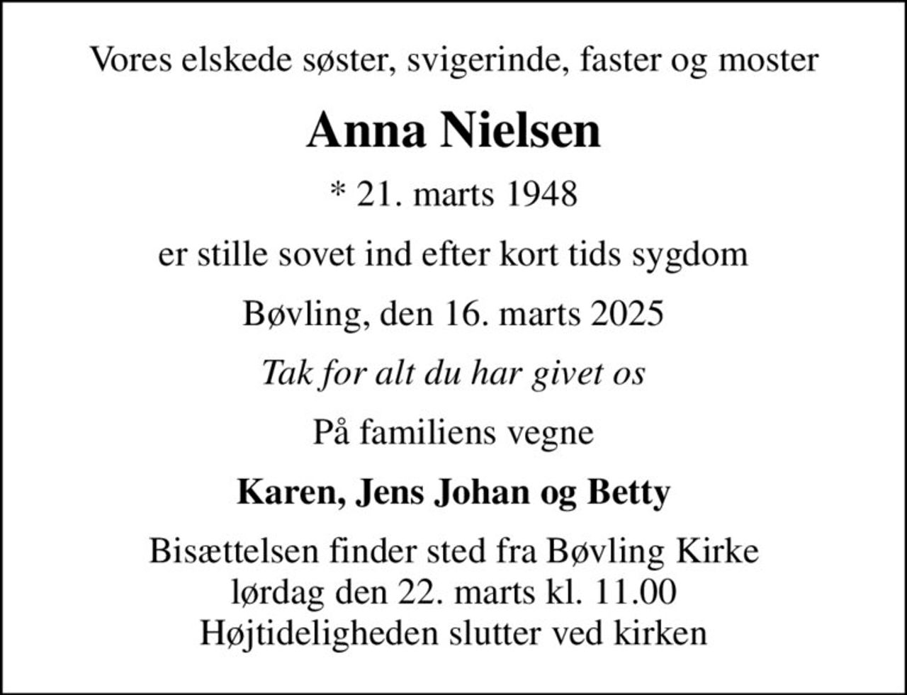 Vores elskede søster, svigerinde, faster og moster
Anna Nielsen
* 21. marts 1948
er stille sovet ind efter kort tids sygdom
Bøvling, den 16. marts 2025
Tak for alt du har givet os
På familiens vegne
Karen, Jens Johan og Betty
Bisættelsen finder sted fra Bøvling Kirke  lørdag den 22. marts kl. 11.00  Højtideligheden slutter ved kirken