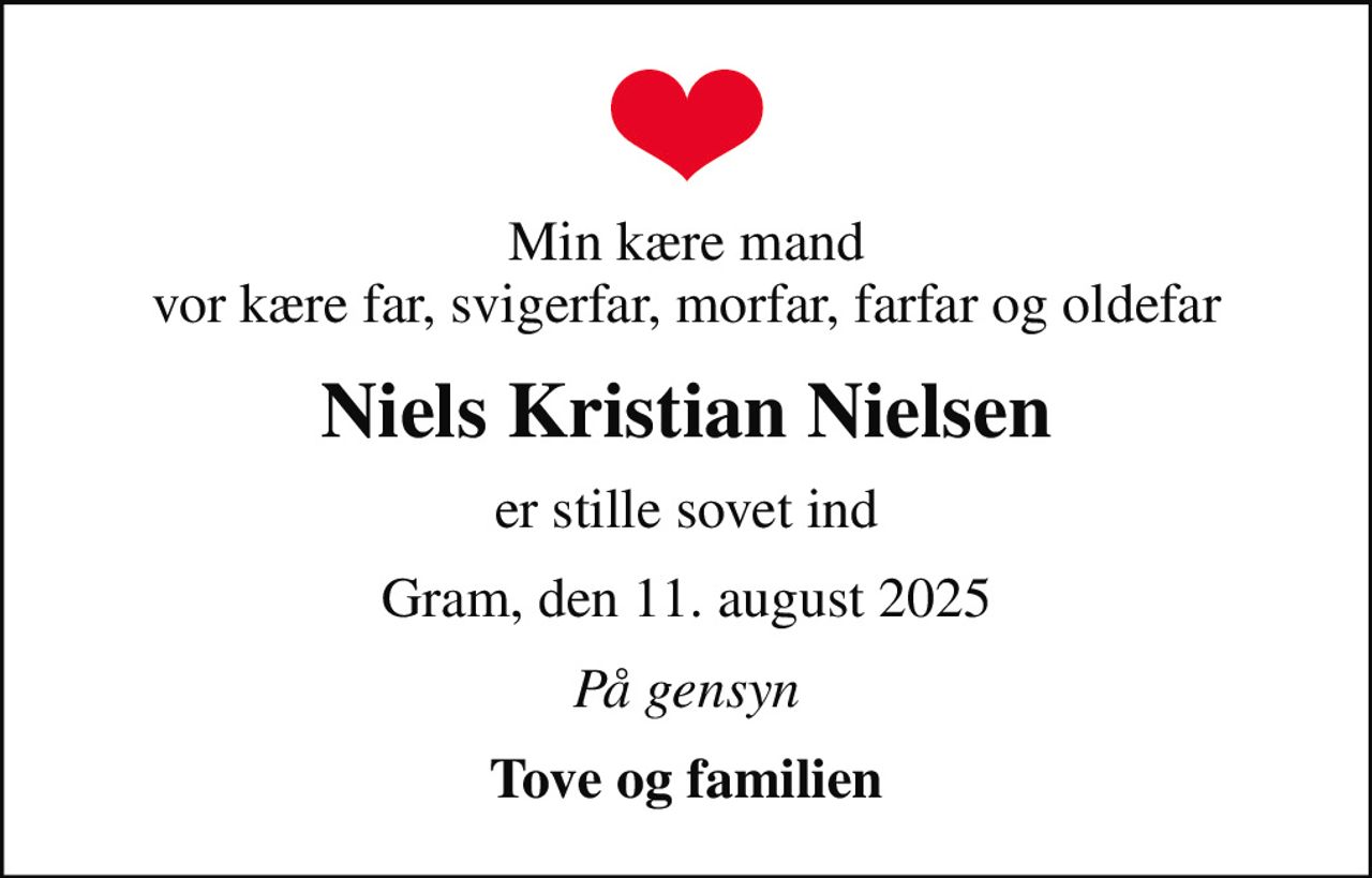 Min kære mand vor kære far, svigerfar, morfar, farfar og oldefar
Niels Kristian Nielsen
er stille sovet ind
Gram, den 11. august 2025
På gensyn
Tove og familien