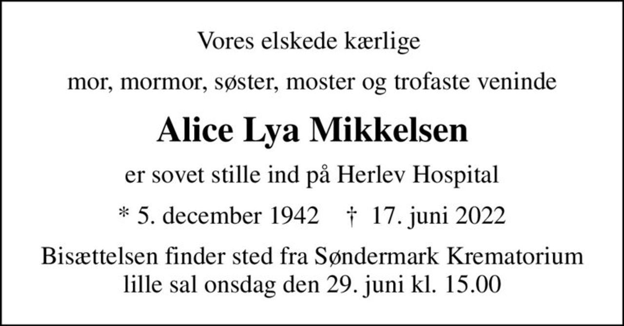Vores elskede kærlige 
mor, mormor, søster, moster og trofaste veninde
Alice Lya Mikkelsen
er sovet stille ind på Herlev Hospital
* 5. december 1942    ✝ 17. juni 2022
Bisættelsen finder sted fra Søndermark Krematorium lille sal  onsdag den 29. juni kl. 15.00