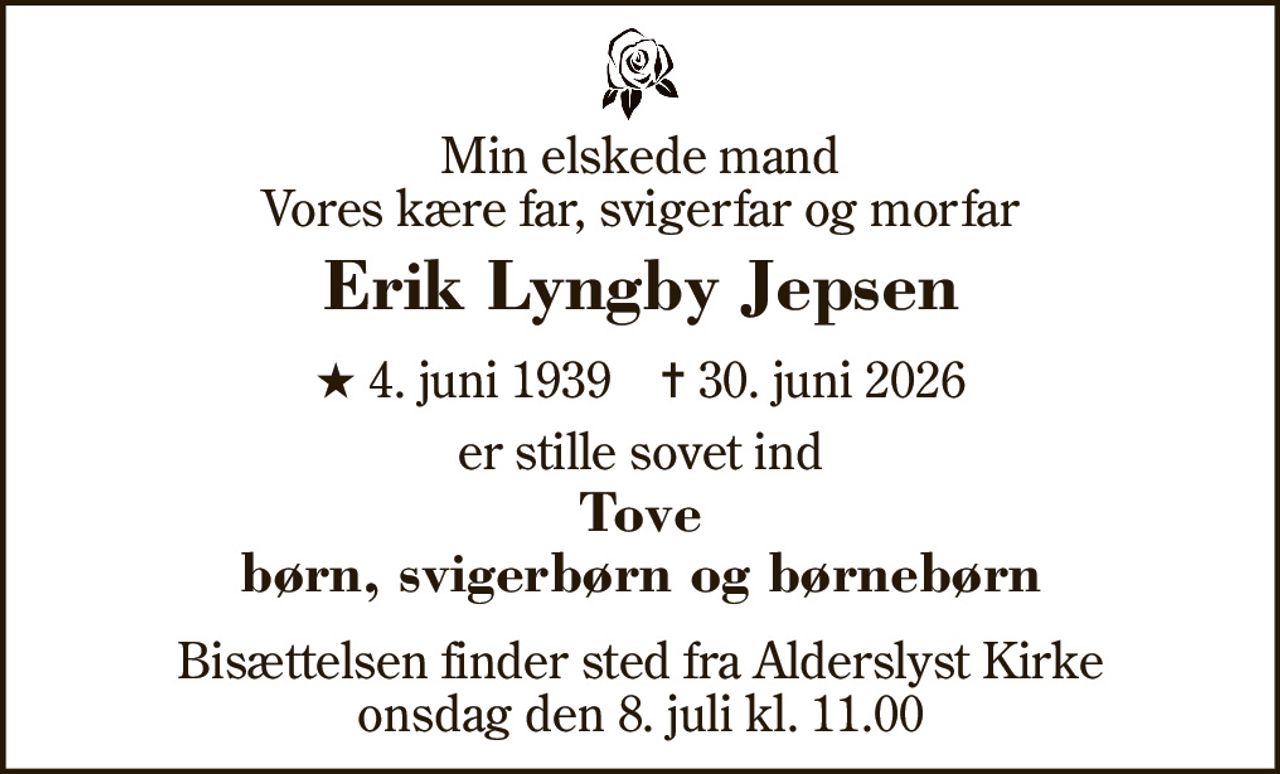 Min elskede mand Vores kære far, svigerfar og morfar 
Erik Lyngby Jepsen 
★​ 4. juni 1939​    ✝​ 30. juni 2026 
er stille sovet ind 
Tove børn, svigerbørn og børnebørn 
Bisættelsen​ finder sted fra Alderslyst Kirke​ onsdag den 8. juli​ kl. 11.00