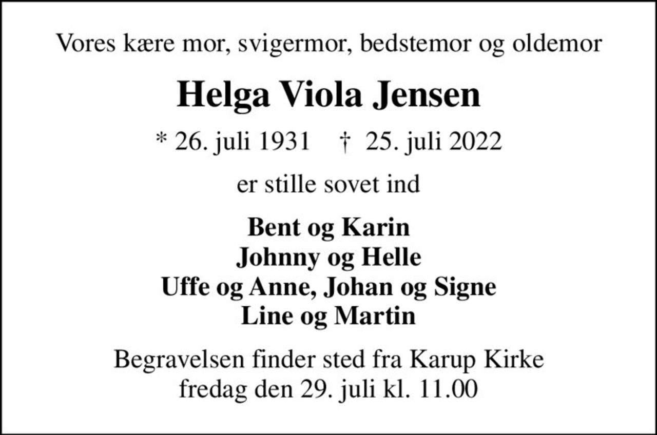 Vores kære mor, svigermor, bedstemor og oldemor
Helga Viola Jensen
* 26. juli 1931    ✝ 25. juli 2022
er stille sovet ind
Bent og Karin Johnny og Helle Uffe og Anne, Johan og Signe Line og Martin
Begravelsen finder sted fra Karup Kirke  fredag den 29. juli kl. 11.00