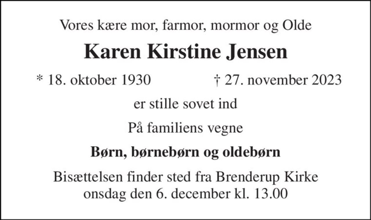 Vores kære mor, farmor, mormor og Olde 
Karen Kirstine Jensen 
*​ 18. oktober 1930 
†​ 27. november 2023​ 
er stille sovet ind 
På familiens vegne 
Børn, børnebørn og oldebørn 
Bisættelsen​ finder sted fra Brenderup Kirke​ onsdag den 6. december​ kl. 13.00