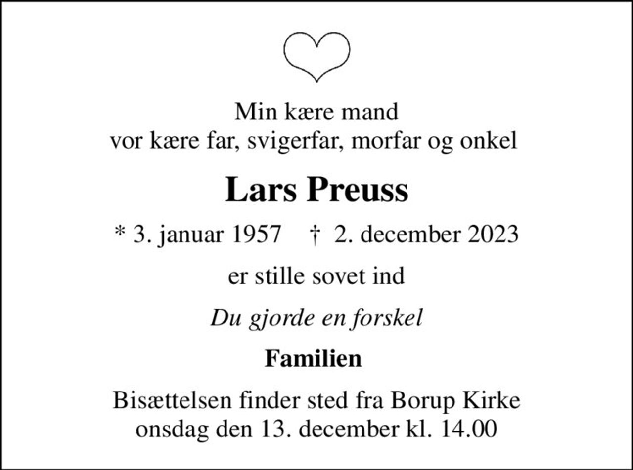 Min kære mand vor kære far, svigerfar, morfar og onkel 
Lars Preuss
* 3. januar 1957    ✝ 2. december 2023
er stille sovet ind
Du gjorde en forskel
Familien 
Bisættelsen finder sted fra Borup Kirke  onsdag den 13. december kl. 14.00