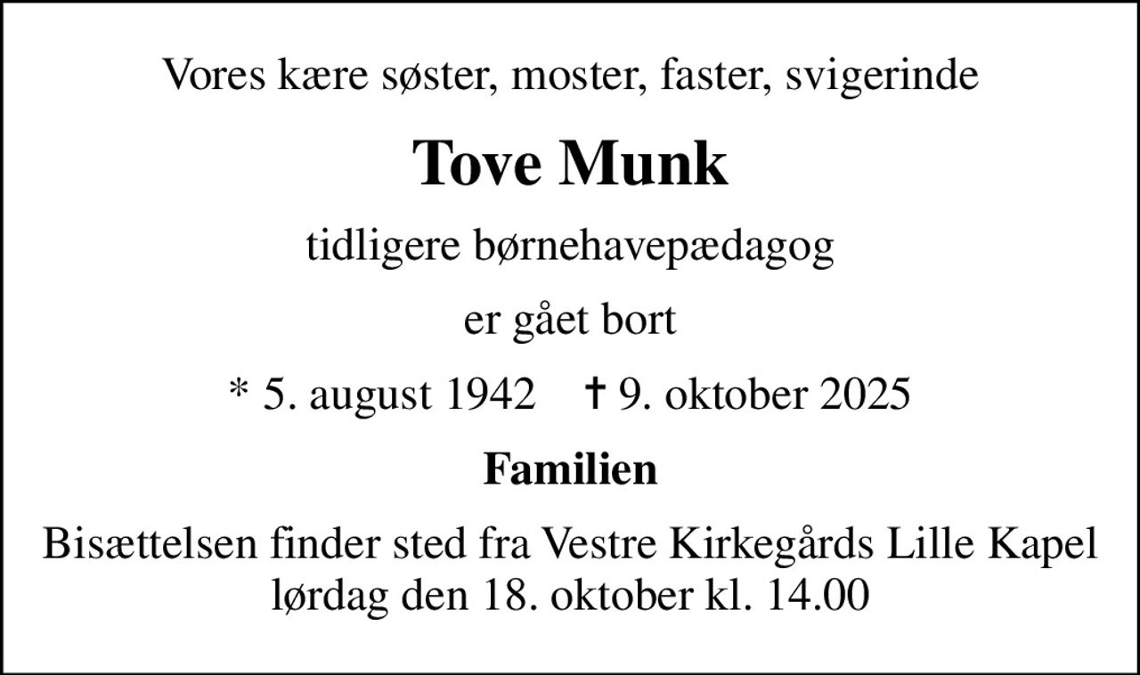 Vores kære søster, moster, faster, svigerinde
Tove Munk
tidligere børnehavepædagog
er gået bort
* 5. august 1942    ✝ 9. oktober 2025
Familien
Bisættelsen finder sted fra Vestre Kirkegårds Lille Kapel  lørdag den 18. oktober kl. 14.00