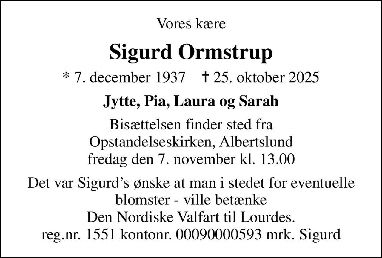 Vores kære
Sigurd Ormstrup
* 7. december 1937    ✝ 25. oktober 2025
Jytte, Pia, Laura og Sarah
Bisættelsen finder sted fra Opstandelseskirken, Albertslund  fredag den 7. november kl. 13.00 
Det var Sigurds ønske at man i stedet for eventuelle blomster - ville betænke Den Nordiske Valfart til Lourdes. reg.nr. 1551 kontonr. 00090000593 mrk. Sigurd