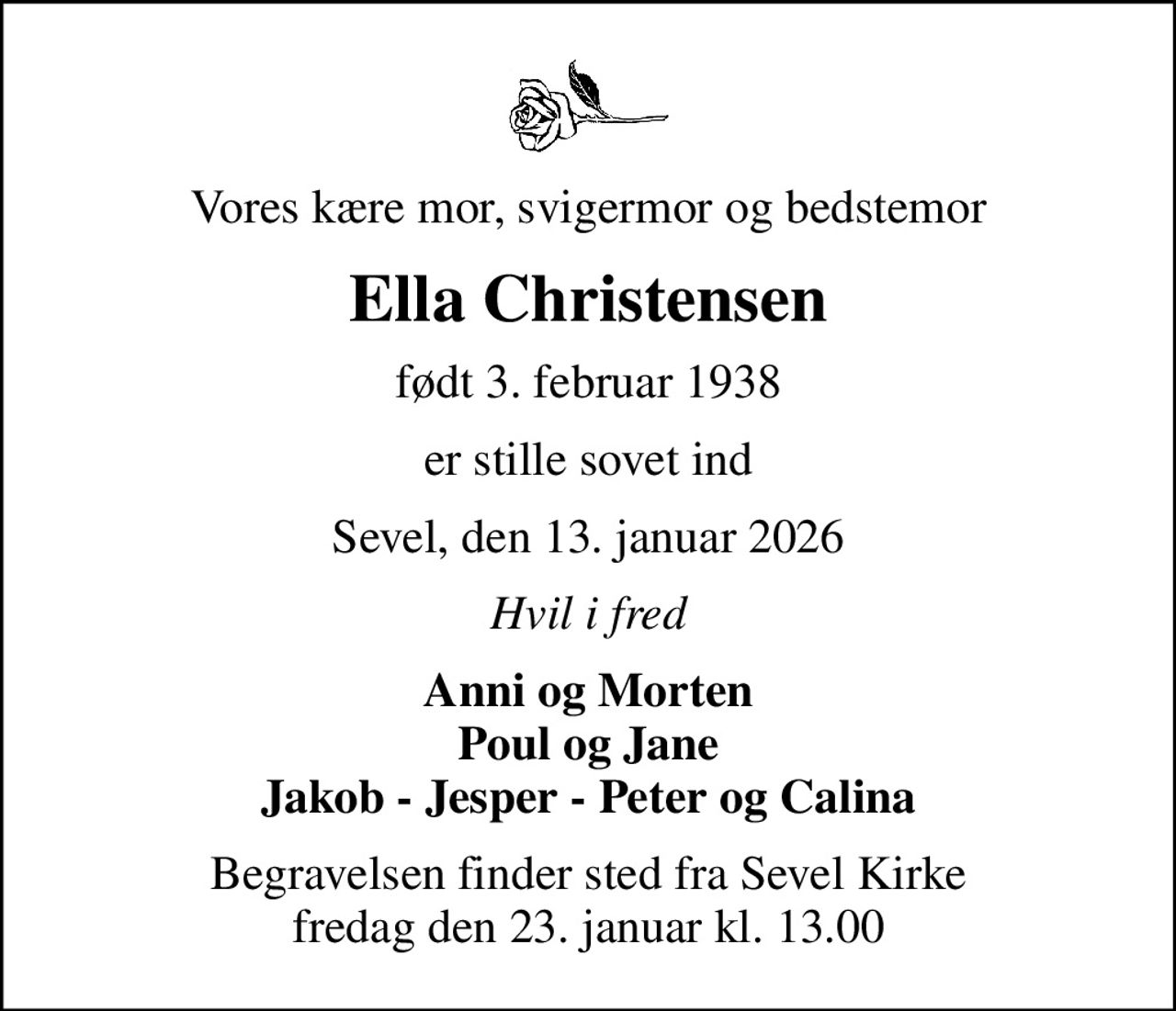 Vores kære mor, svigermor og bedstemor
Ella Christensen
født 3. februar 1938
er stille sovet ind
Sevel, den 13. januar 2026
Hvil i fred
Anni og Morten Poul og Jane Jakob - Jesper - Peter og Calina
Begravelsen finder sted fra Sevel Kirke  fredag den 23. januar kl. 13.00