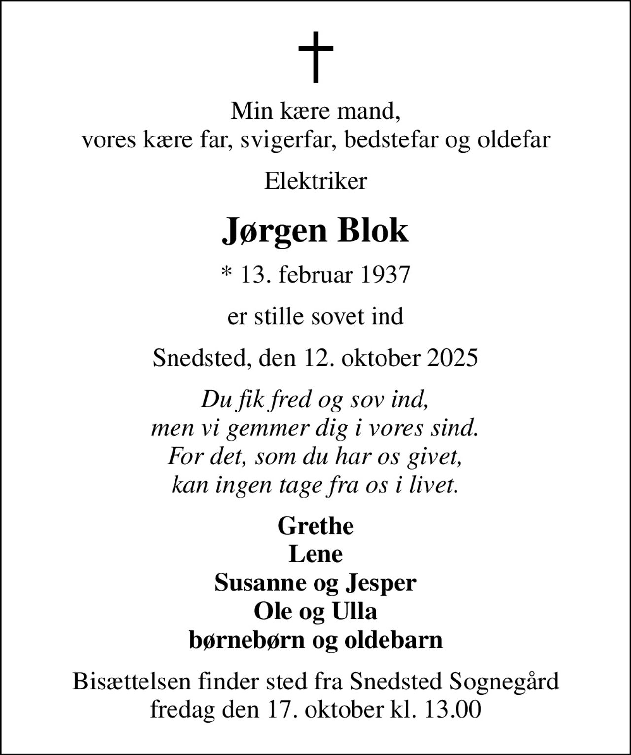 Min kære mand, vores kære far, svigerfar, bedstefar og oldefar
Elektriker
Jørgen Blok
* 13. februar 1937
er stille sovet ind
Snedsted, den 12. oktober 2025
Du fik fred og sov ind, men vi gemmer dig i vores sind. For det, som du har os givet, kan ingen tage fra os i livet.
Grethe Lene Susanne og Jesper Ole og Ulla børnebørn og oldebarn
Bisættelsen finder sted fra Snedsted Sognegård fredag den 17. oktober kl. 13.00