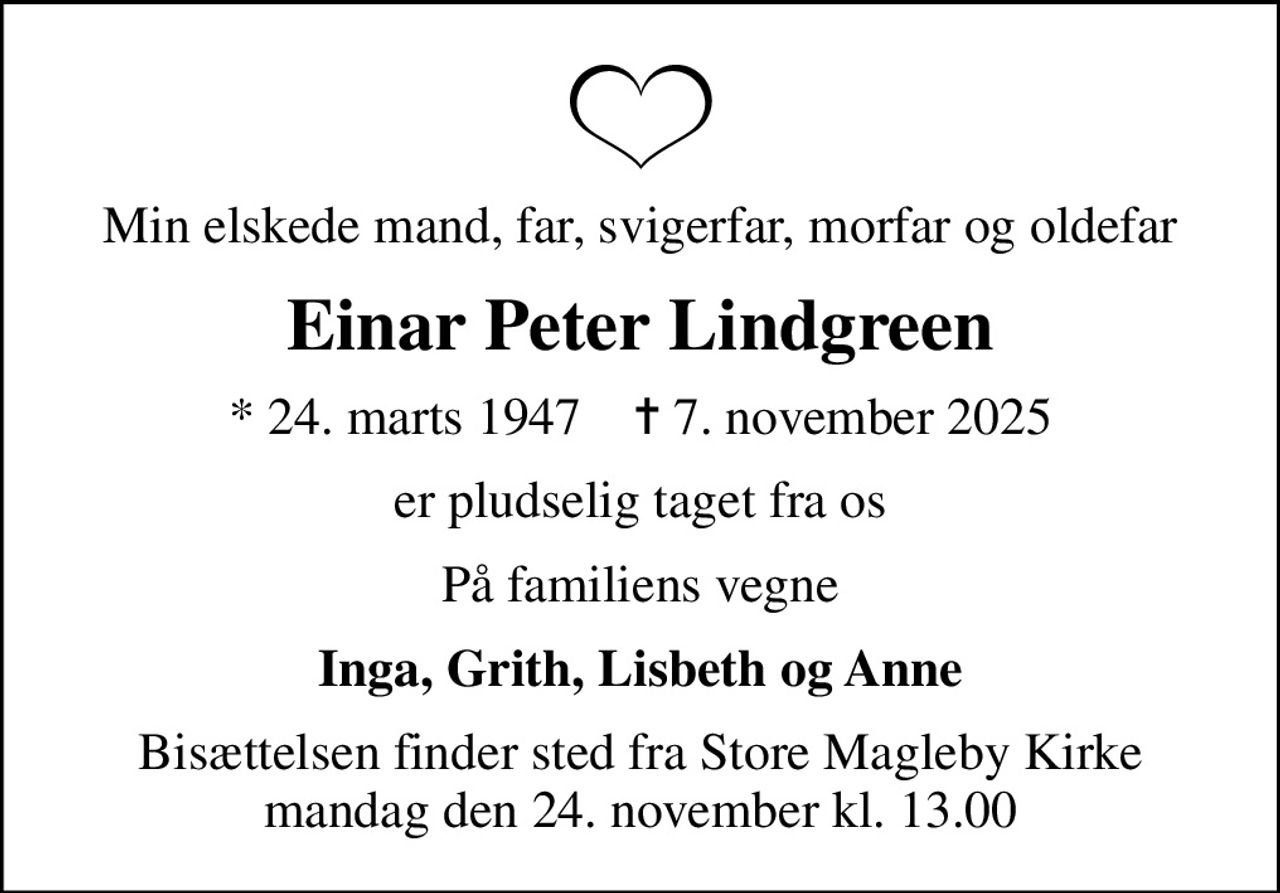 Min elskede mand, far, svigerfar, morfar og oldefar
Einar Peter Lindgreen
* 24. marts 1947    ✝ 7. november 2025
er pludselig taget fra os
På familiens vegne
Inga, Grith, Lisbeth og Anne
Bisættelsen finder sted fra Store Magleby Kirke  mandag den 24. november kl. 13.00