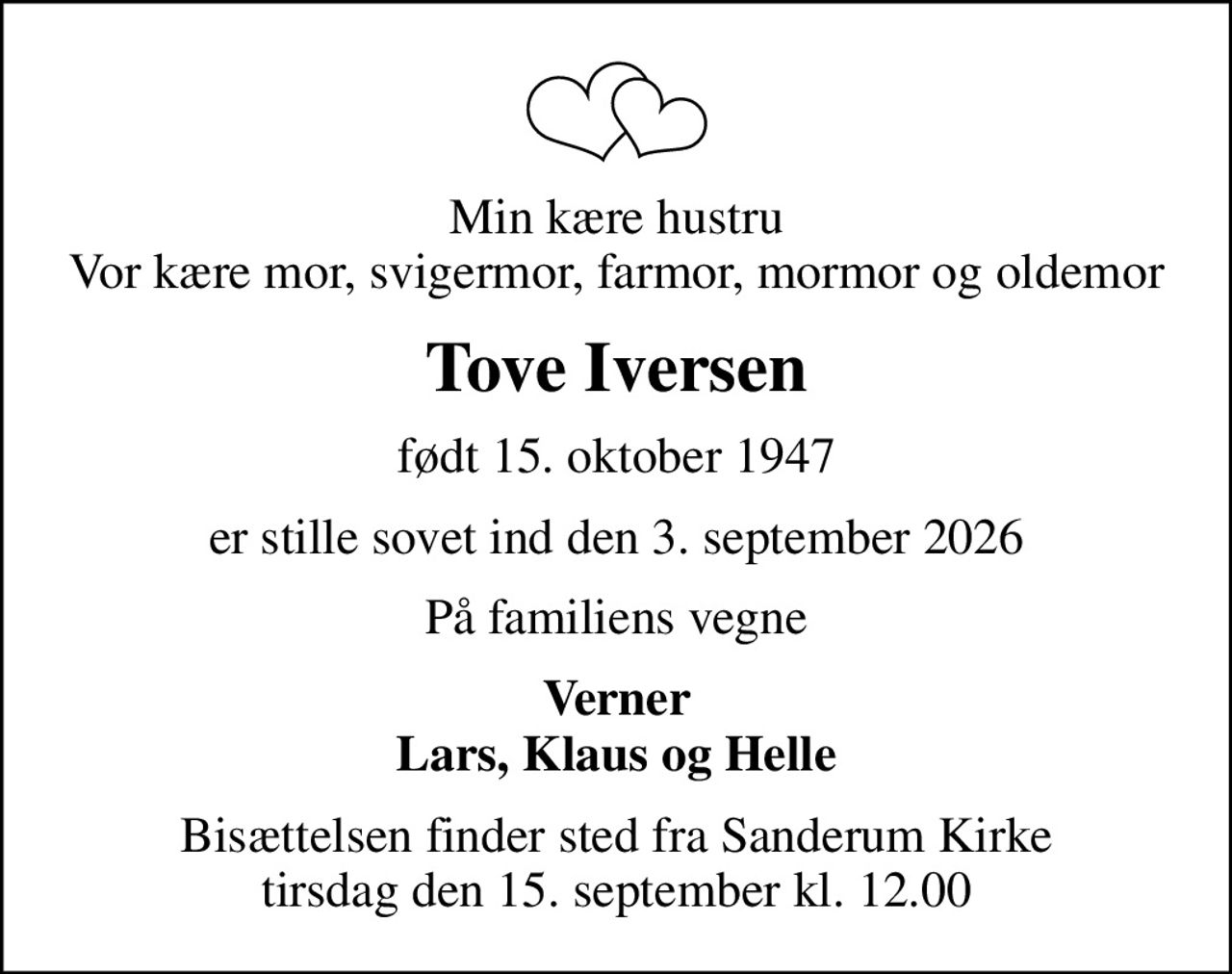 Min kære hustru Vor kære mor, svigermor, farmor, mormor og oldemor
Tove Iversen
født 15. oktober 1947
er stille sovet ind den 3. september 2026
På familiens vegne
Verner Lars, Klaus og Helle
Bisættelsen finder sted fra Sanderum Kirke  tirsdag den 15. september kl. 12.00