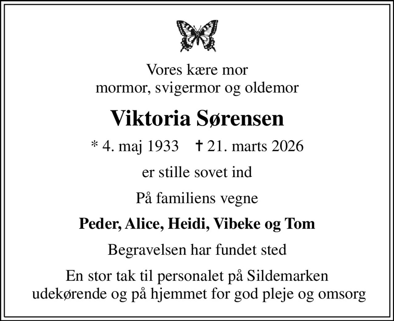 Vores kære mor mormor, svigermor og oldemor
Viktoria Sørensen
* 4. maj 1933    ✝ 21. marts 2026
er stille sovet ind
På familiens vegne
Peder, Alice, Heidi, Vibeke og Tom
Begravelsen har fundet sted
En stor tak til personalet på Sildemarken  udekørende og på hjemmet for god pleje og omsorg