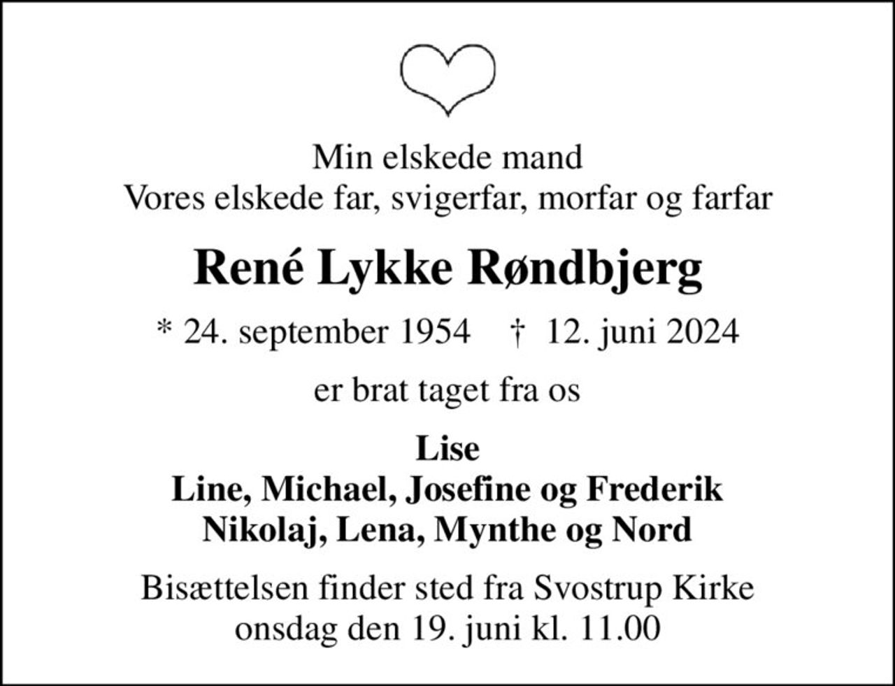 Min elskede mand Vores elskede far, svigerfar, morfar og farfar
René Lykke Røndbjerg
* 24. september 1954    ✝ 12. juni 2024
er brat taget fra os
Lise Line, Michael, Josefine og Frederik Nikolaj, Lena, Mynthe og Nord
Bisættelsen finder sted fra Svostrup Kirke  onsdag den 19. juni kl. 11.00