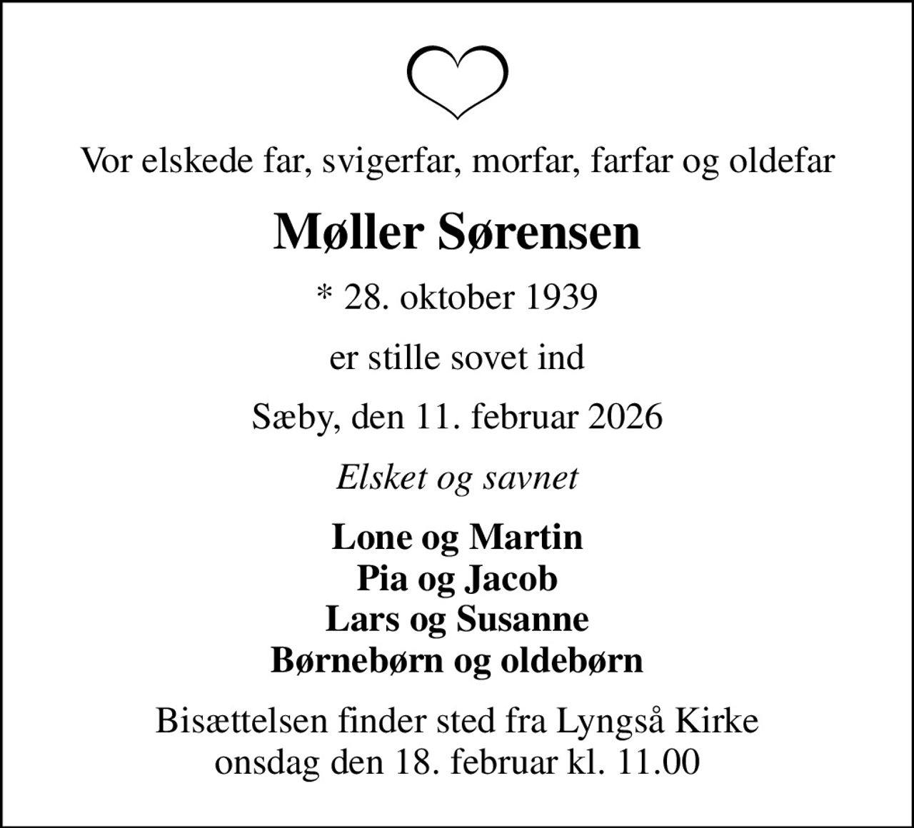 Vor elskede far, svigerfar, morfar, farfar og oldefar
Møller Sørensen
* 28. oktober 1939
er stille sovet ind
Sæby, den 11. februar 2026
Elsket og savnet
Lone og Martin Pia og Jacob Lars og Susanne Børnebørn og oldebørn
Bisættelsen finder sted fra Lyngså Kirke  onsdag den 18. februar kl. 11.00