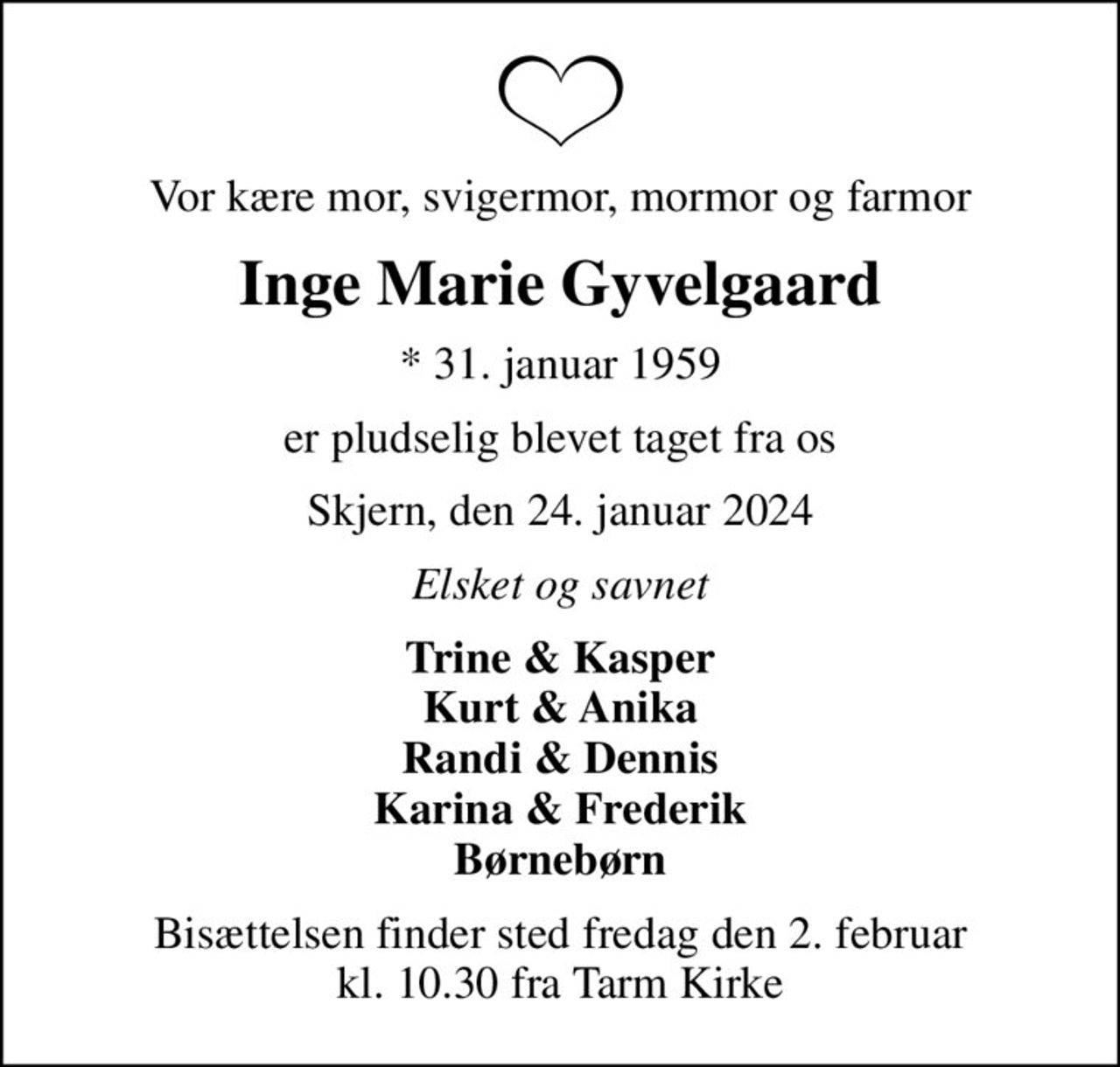 Vor kære mor, svigermor, mormor og farmor
Inge Marie Gyvelgaard
* 31. januar 1959
er pludselig blevet taget fra os
Skjern, den 24. januar 2024
Elsket og savnet
Trine & Kasper Kurt & Anika Randi & Dennis Karina & Frederik Børnebørn
Bisættelsen finder sted fredag den 2. februar kl. 10.30 fra Tarm Kirke