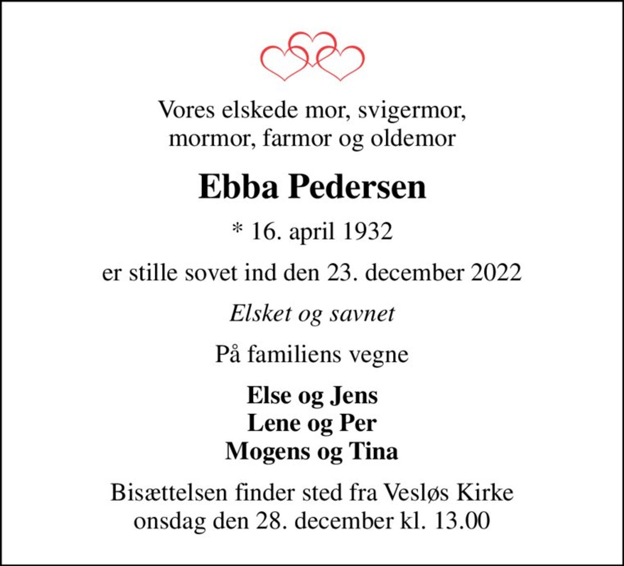 Vores elskede mor, svigermor, mormor, farmor og oldemor
Ebba Pedersen
* 16. april 1932
er stille sovet ind den 23. december 2022
Elsket og savnet
På familiens vegne
Else og Jens Lene og Per Mogens og Tina
Bisættelsen finder sted fra Vesløs Kirke  onsdag den 28. december kl. 13.00