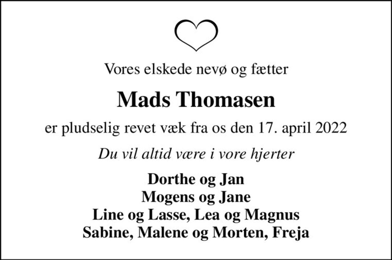 Vores elskede nevø og fætter
Mads Thomasen
er pludselig revet væk fra os den 17. april 2022
Du vil altid være i vore hjerter
Dorthe og Jan Mogens og Jane Line og Lasse, Lea og Magnus Sabine, Malene og Morten, Freja