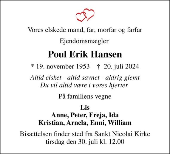 Vores elskede mand, far, morfar og farfar
Ejendomsmægler 
Poul Erik Hansen
* 19. november 1953    &#x271d; 20. juli 2024
Altid elsket - altid savnet - aldrig glemt Du vil altid være i vores hjerter 
På familiens vegne
Lis Anne, Peter, Freja, Ida Kristian, Arnela, Enni, William
Bisættelsen finder sted fra Sankt Nicolai Kirke  tirsdag den 30. juli kl. 12.00