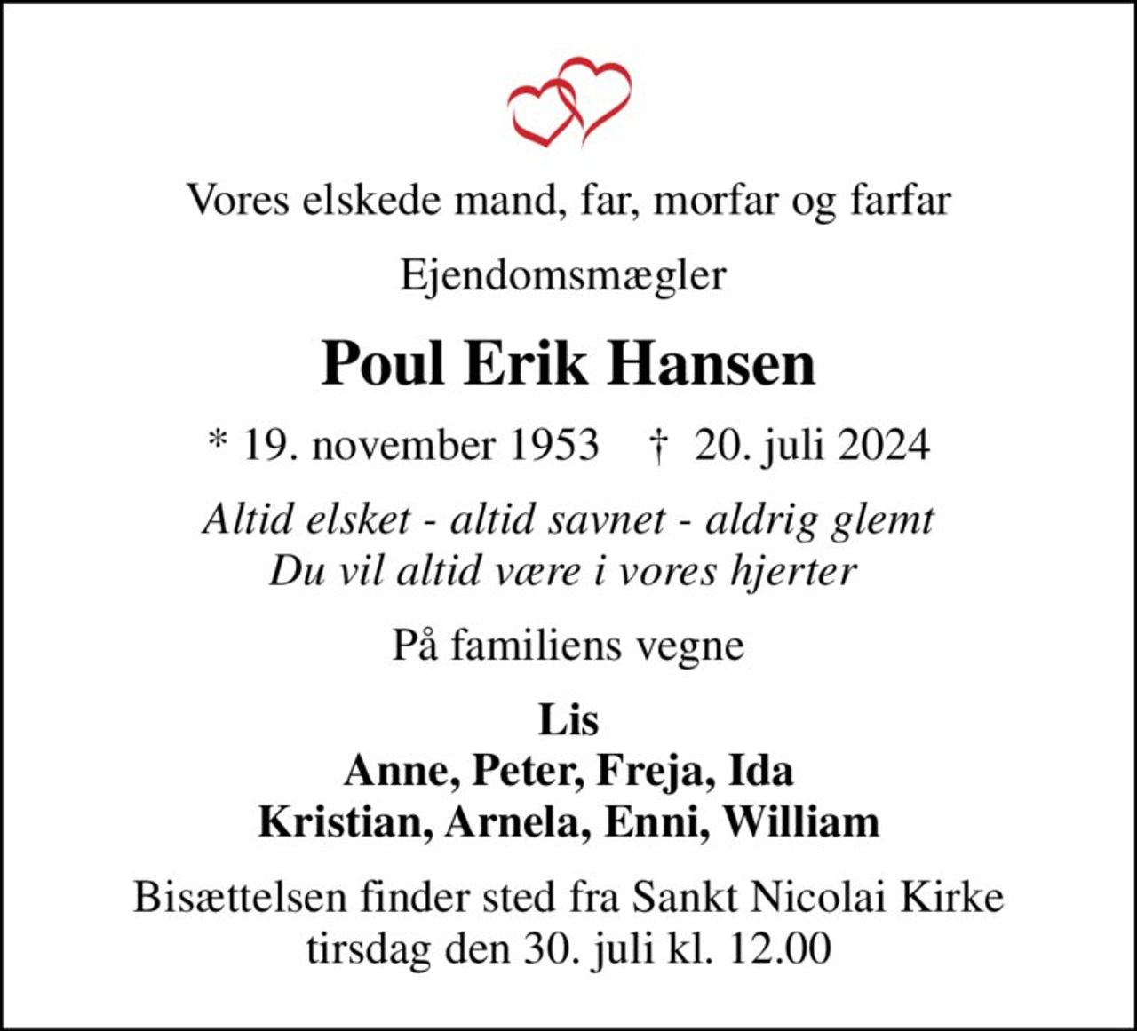 Vores elskede mand, far, morfar og farfar
Ejendomsmægler 
Poul Erik Hansen
* 19. november 1953    ✝ 20. juli 2024
Altid elsket - altid savnet - aldrig glemt Du vil altid være i vores hjerter 
På familiens vegne
Lis Anne, Peter, Freja, Ida Kristian, Arnela, Enni, William
Bisættelsen finder sted fra Sankt Nicolai Kirke  tirsdag den 30. juli kl. 12.00