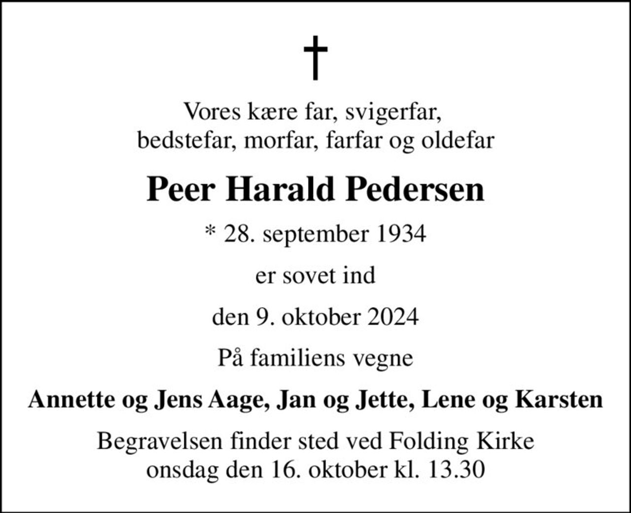 Vores kære far, svigerfar,  bedstefar, morfar, farfar og oldefar
Peer Harald Pedersen
* 28. september 1934
er sovet ind
den 9. oktober 2024
På familiens vegne
Annette og Jens Aage, Jan og Jette, Lene og Karsten
Begravelsen finder sted ved Folding Kirke  onsdag den 16. oktober kl. 13.30