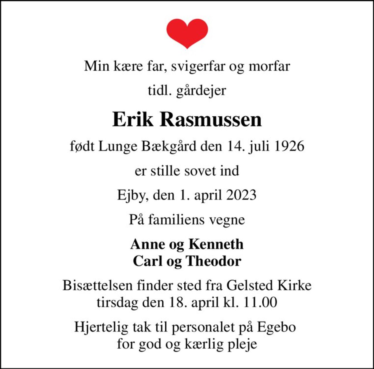 Min kære far, svigerfar og morfar
tidl. gårdejer
Erik Rasmussen
født Lunge Bækgård den 14. juli 1926
er stille sovet ind
Ejby, den 1. april 2023
På familiens vegne
Anne og Kenneth Carl og Theodor
Bisættelsen finder sted fra Gelsted Kirke  tirsdag den 18. april kl. 11.00 
Hjertelig tak til personalet på Egebo  for god og kærlig pleje