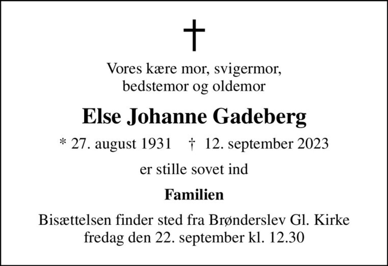 Vores kære mor, svigermor, bedstemor og oldemor
Else Johanne Gadeberg
* 27. august 1931    ✝ 12. september 2023
er stille sovet ind
Familien
Bisættelsen finder sted fra Brønderslev Gl. Kirke  fredag den 22. september kl. 12.30