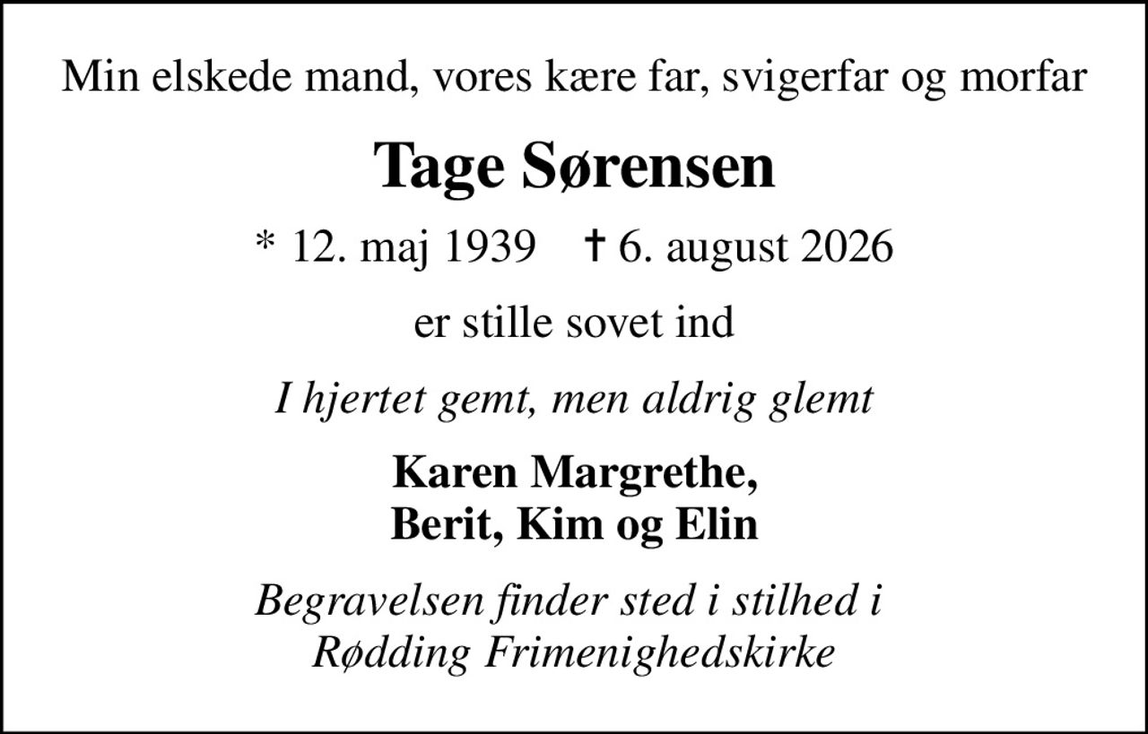 Min elskede mand, vores kære far, svigerfar og morfar
Tage Sørensen
* 12. maj 1939    ✝ 6. august 2026
er stille sovet ind
I hjertet gemt, men aldrig glemt
Karen Margrethe, Berit, Kim og Elin
Begravelsen finder sted i stilhed i  Rødding Frimenighedskirke