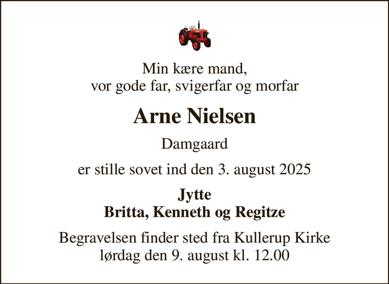 Min kære mand, vor gode far, svigerfar og morfar
Arne Nielsen
Damgaard
er stille sovet ind den 3. august 2025
Jytte Britta, Kenneth og Regitze
Begravelsen finder sted fra Kullerup Kirke  lørdag den 9. august kl. 12.00