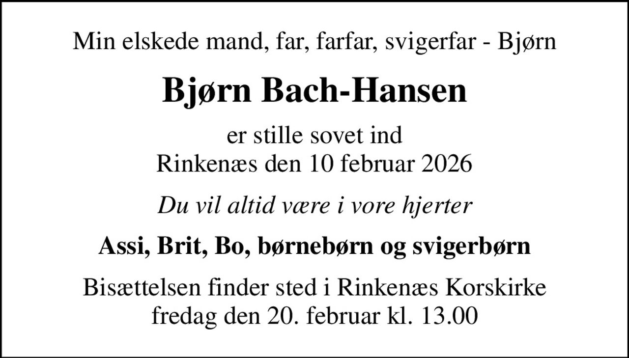 Min elskede mand, far, farfar, svigerfar - Bjørn
Bjørn Bach-Hansen
er stille sovet ind Rinkenæs den 10 februar 2026
Du vil altid være i vore hjerter
Assi, Brit, Bo, børnebørn og svigerbørn
Bisættelsen finder sted i Rinkenæs Korskirke  fredag den 20. februar kl. 13.00
