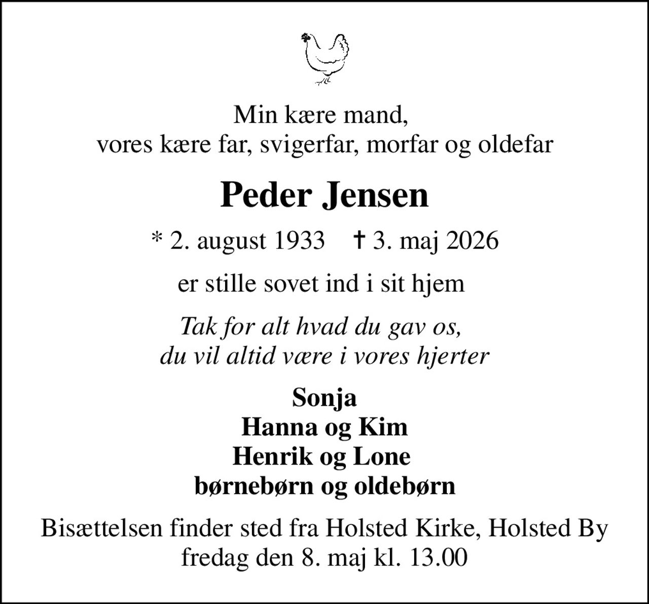 Min kære mand,  vores kære far, svigerfar, morfar og oldefar
Peder Jensen
* 2. august 1933    ✝ 3. maj 2026
er stille sovet ind i sit hjem 
Tak for alt hvad du gav os,  du vil altid være i vores hjerter
Sonja Hanna og Kim Henrik og Lone  børnebørn og oldebørn
Bisættelsen finder sted fra Holsted Kirke, Holsted By  fredag den 8. maj kl. 13.00