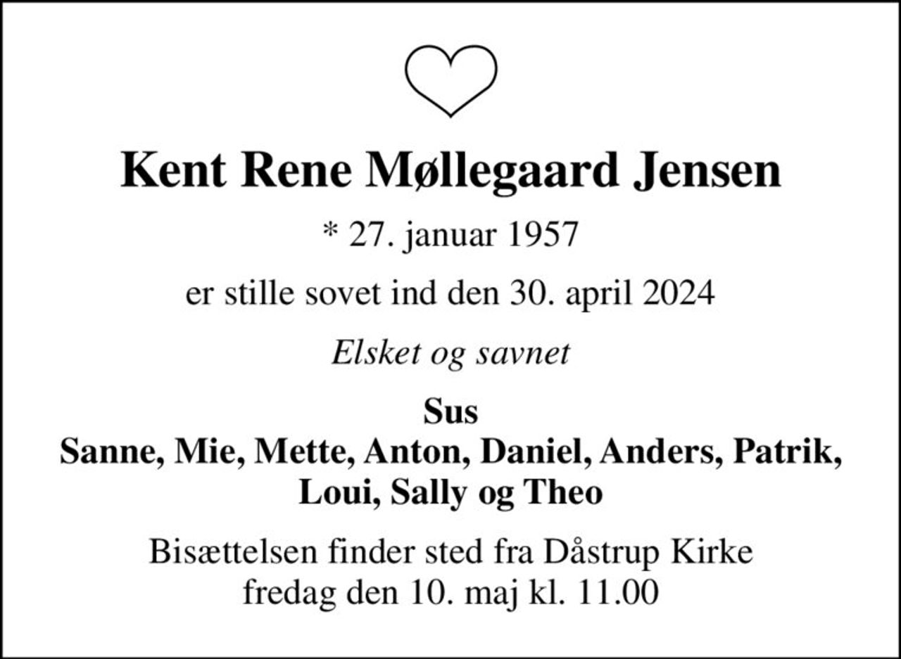 Kent Rene Møllegaard Jensen
* 27. januar 1957
er stille sovet ind den 30. april 2024
Elsket og savnet
Sus Sanne, Mie, Mette, Anton, Daniel, Anders, Patrik, Loui, Sally og Theo
Bisættelsen finder sted fra Dåstrup Kirke  fredag den 10. maj kl. 11.00