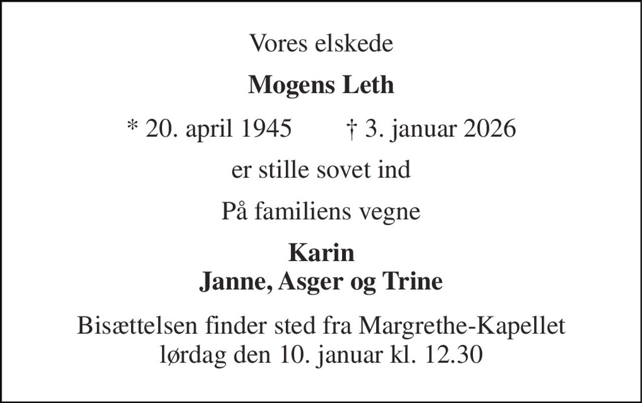 Vores elskede 
Mogens Leth 
* 20. april 1945        † 3. januar 2026 
er stille sovet ind 
På familiens vegne 
Karin Janne, Asger og Trine 
Bisættelsen finder sted fra Margrethe-Kapellet lørdag den 10. januar kl. 12.30