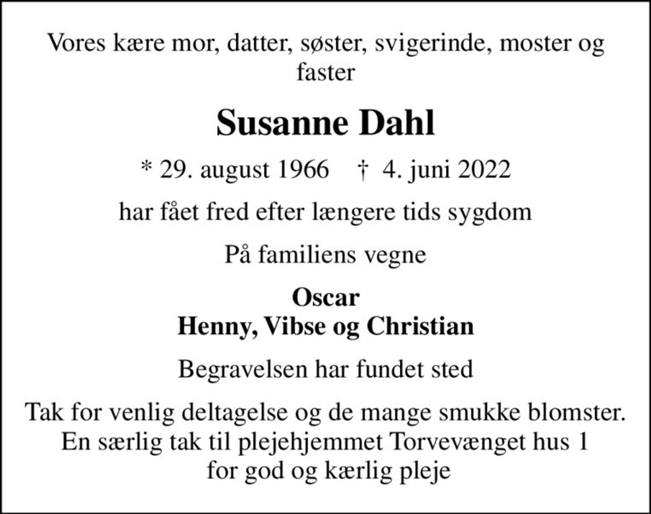 Vores kære mor, datter, søster, svigerinde, moster og faster
Susanne Dahl
* 29. august 1966    ✝ 4. juni 2022
har fået fred efter længere tids sygdom
På familiens vegne
Oscar Henny, Vibse og Christian
Begravelsen har fundet sted
Tak for venlig deltagelse og de mange smukke blomster. En særlig tak til plejehjemmet Torvevænget hus 1  for god og kærlig pleje