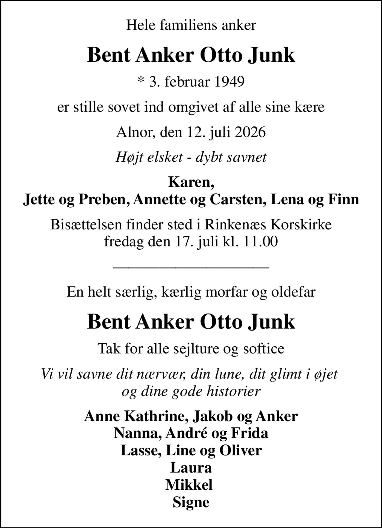 Hele familiens anker
Bent Anker Otto Junk
* 3. februar 1949
er stille sovet ind omgivet af alle sine kære
Alnor, den 12. juli 2026
Højt elsket - dybt savnet
Karen, Jette og Preben, Annette og Carsten, Lena og Finn
Bisættelsen finder sted i Rinkenæs Korskirke  fredag den 17. juli kl. 11.00 
En helt særlig, kærlig morfar og oldefar
Bent Anker Otto Junk
Tak for alle sejlture og softice
Vi vil savne dit nærvær, din lune, dit glimt i øjet  og dine gode historier
Anne Kathrine, Jakob og Anker Nanna, André og Frida Lasse, Line og Oliver Laura Mikkel  Signe