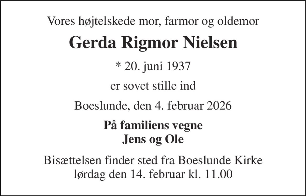 Vores højtelskede mor, farmor og oldemor 
Gerda Rigmor Nielsen 
*​ 20. juni 1937 
er sovet stille ind 
Boeslunde, den 4. februar 2026 
På familiens vegne Jens og Ole 
Bisættelsen​ finder sted fra Boeslunde Kirke​ lørdag den 14. februar​ kl. 11.00