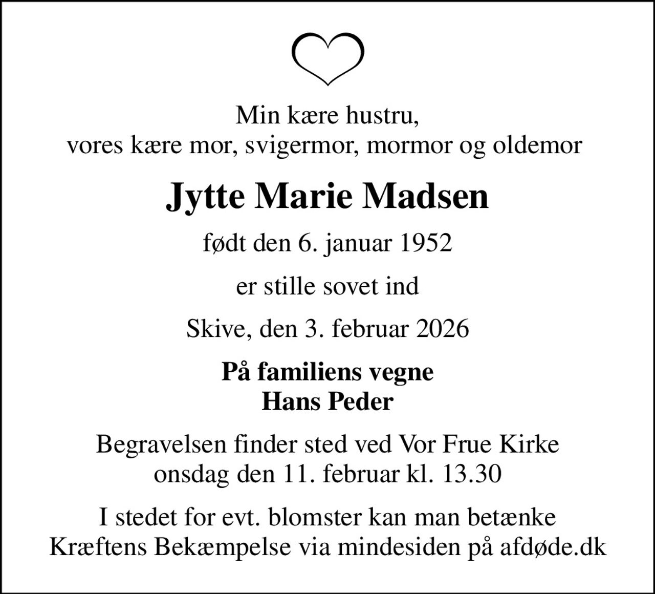 Min kære hustru, vores kære mor, svigermor, mormor og oldemor 
Jytte Marie Madsen
født den 6. januar 1952
er stille sovet ind
Skive, den 3. februar 2026
På familiens vegne Hans Peder
Begravelsen finder sted ved Vor Frue Kirke  onsdag den 11. februar kl. 13.30 
I stedet for evt. blomster kan man betænke
					Kræftens Bekæmpelse via mindesiden på afdøde.dk