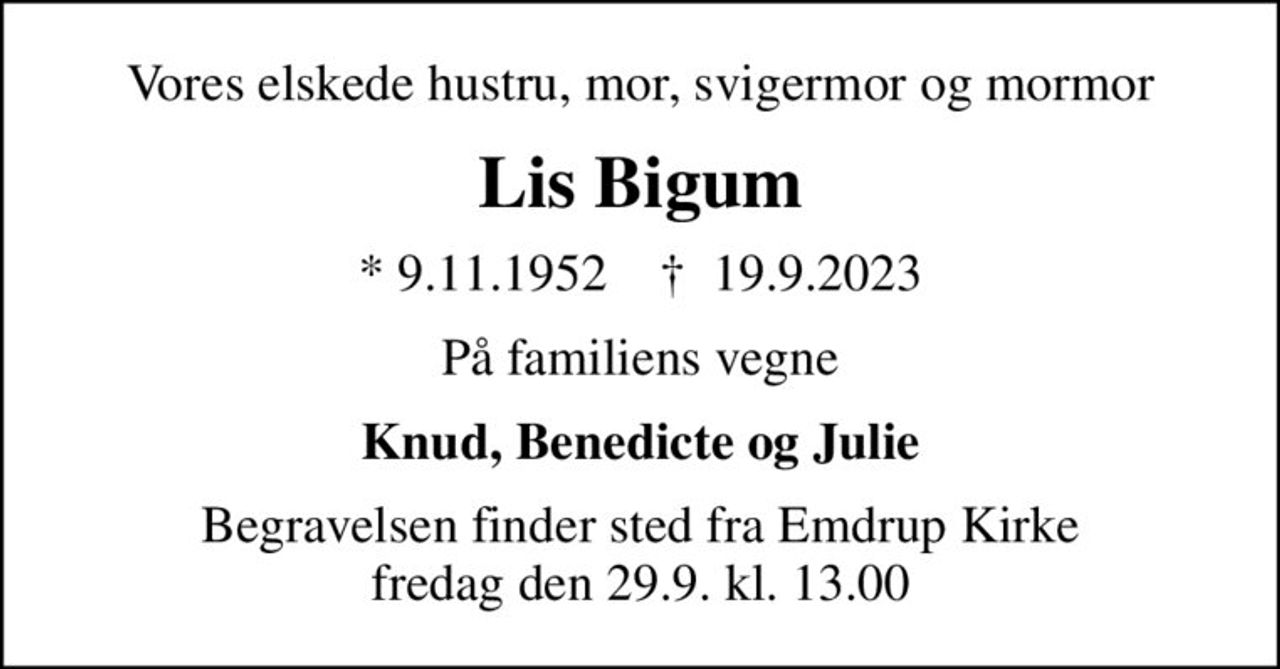 Vores elskede hustru, mor, svigermor og mormor
Lis Bigum
* 9.11.1952    ✝ 19.9.2023
På familiens vegne
Knud, Benedicte og Julie
Begravelsen finder sted fra Emdrup Kirke  fredag den 29.9. kl. 13.00