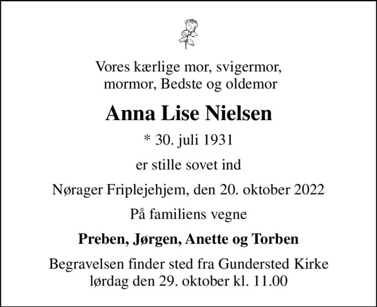 Vores kærlige mor, svigermor,  mormor, Bedste og oldemor
Anna Lise Nielsen
* 30. juli 1931
er stille sovet ind
Nørager Friplejehjem, den 20. oktober 2022
På familiens vegne
Preben, Jørgen, Anette og Torben
Begravelsen finder sted fra Gundersted Kirke  lørdag den 29. oktober kl. 11.00