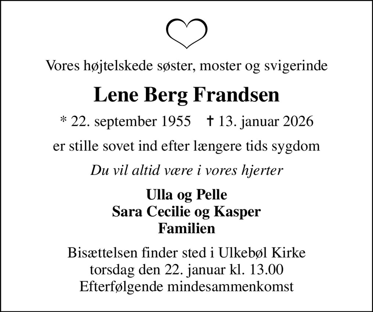 Vores højtelskede søster, moster og svigerinde
Lene Berg Frandsen
* 22. september 1955    ✝ 13. januar 2026
er stille sovet ind efter længere tids sygdom
Du vil altid være i vores hjerter
Ulla og Pelle Sara Cecilie og Kasper Familien
Bisættelsen finder sted i Ulkebøl Kirke  torsdag den 22. januar kl. 13.00  Efterfølgende mindesammenkomst