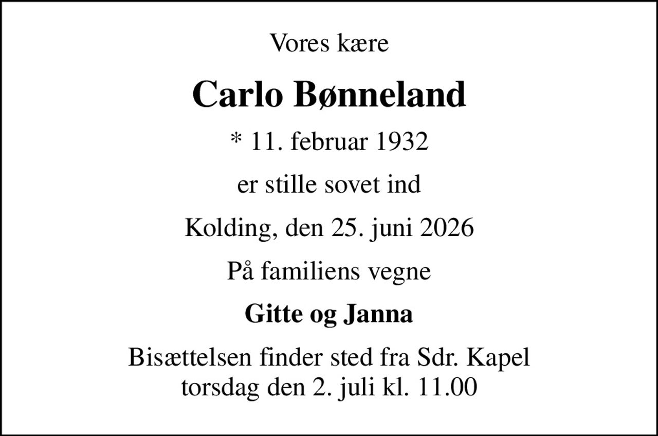 Vores kære
Carlo Bønneland
* 11. februar 1932
er stille sovet ind
Kolding, den 25. juni 2026
På familiens vegne
Gitte og Janna
Bisættelsen finder sted fra Sdr. Kapel  torsdag den 2. juli kl. 11.00