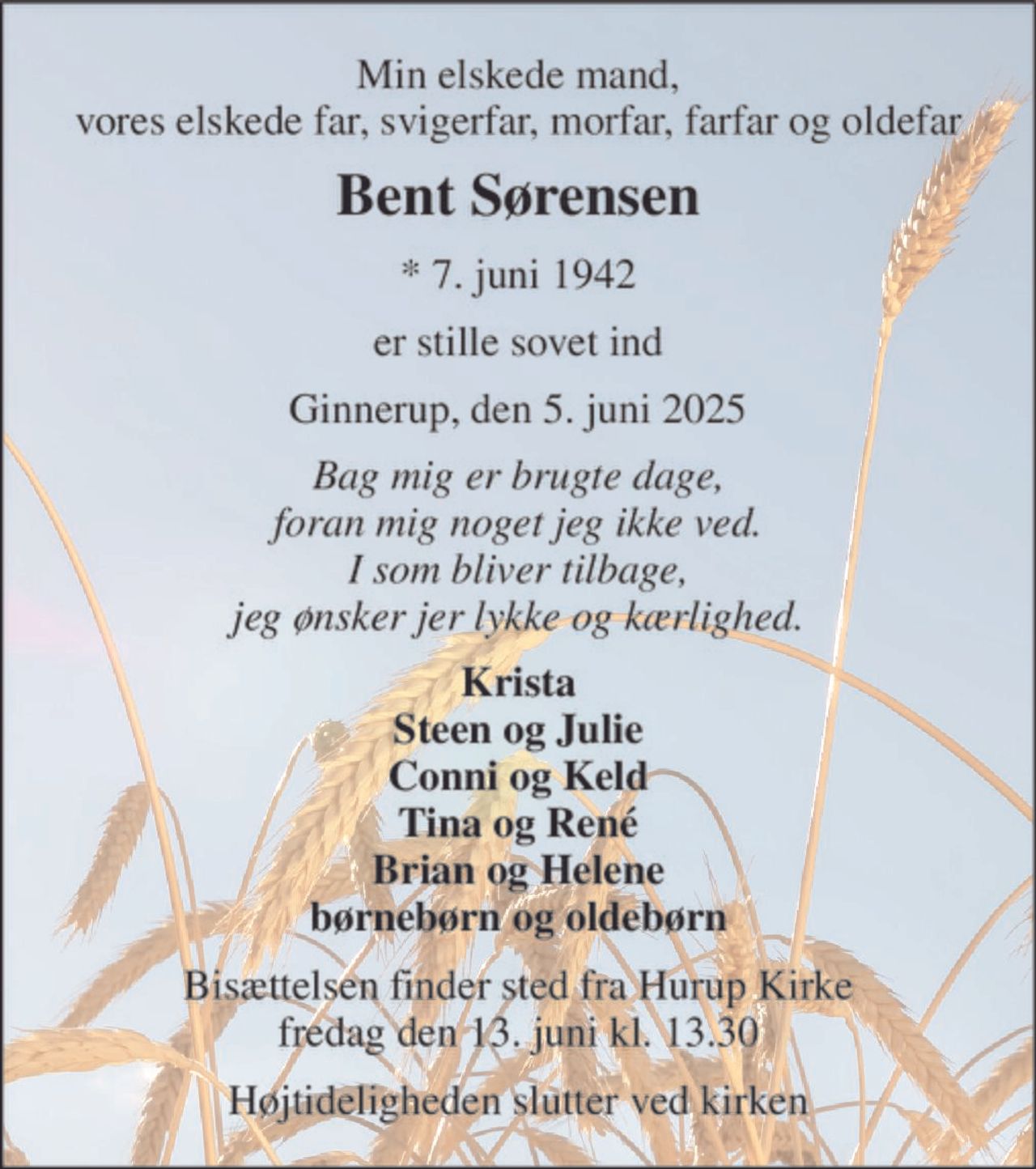 Min elskede mand, vores elskede far, svigerfar, morfar, farfar og oldefar 
Bent Sørensen 
*​ 7. juni 1942 
er stille sovet ind 
Ginnerup, den 5. juni 2025 
Bag mig er brugte dage, foran mig noget jeg ikke ved. I som bliver tilbage, jeg ønsker jer lykke og kærlighed. 
Krista Steen og Julie Conni og Keld Tina og René Brian og Helene børnebørn og oldebørn 
Bisættelsen finder sted fra Hurup Kirke fredag den 13. juni kl. 13.30 
Højtideligheden slutter ved kirken
