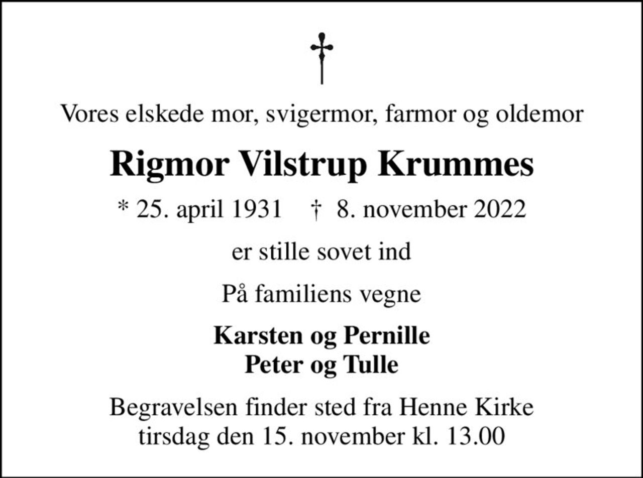 Vores elskede mor, svigermor, farmor og oldemor
Rigmor Vilstrup Krummes
* 25. april 1931    ✝ 8. november 2022
er stille sovet ind
På familiens vegne
Karsten og Pernille Peter og Tulle
Begravelsen finder sted fra Henne Kirke  tirsdag den 15. november kl. 13.00