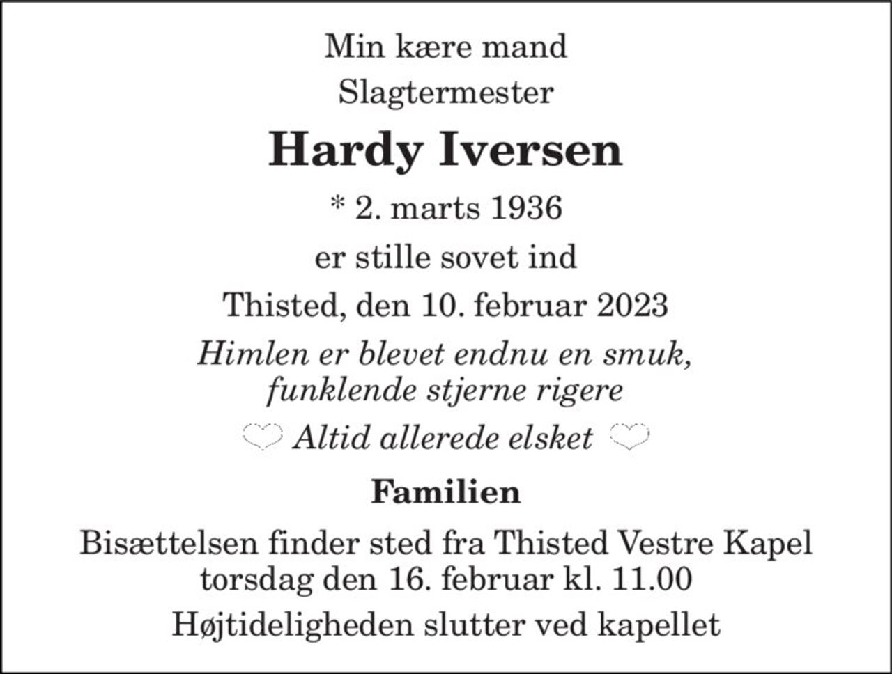 Min kære mand Vores far, svigerfar, morfar, farfar og oldefar 
Hardy Iversen 
*​ 2. marts 1936 
er stille sovet ind 
Thisted, den 10. februar 2023 
Himlen er blevet endnu en smuk, funklende stjerne rigere 
Altid allerede elsket 
Familien 
Bisættelsen​ finder sted fra Thisted Vestre Kapel​ torsdag den 16. februar​ kl. 11.00