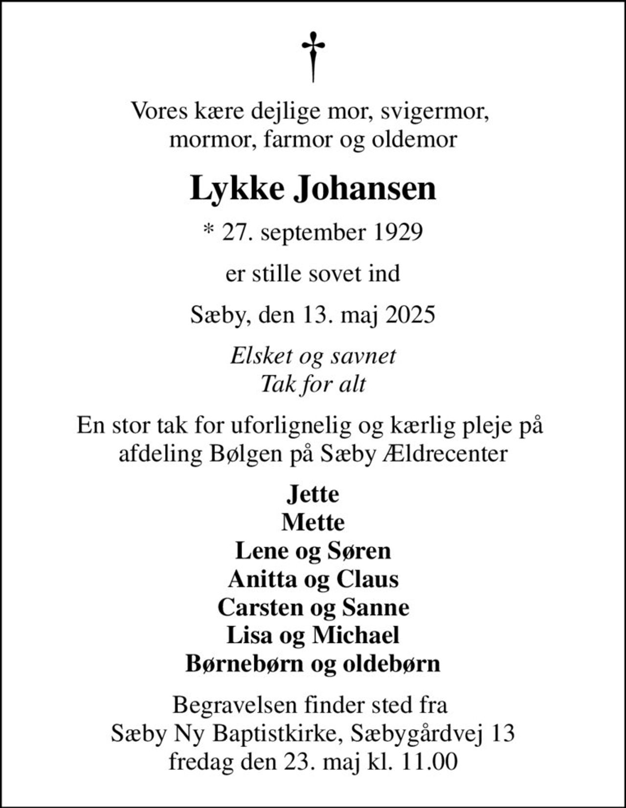 Vores kære dejlige mor, svigermor,  mormor, farmor og oldemor
Lykke Johansen
* 27. september 1929
er stille sovet ind
Sæby, den 13. maj 2025
Elsket og savnet Tak for alt
En stor tak for uforlignelig og kærlig pleje på  afdeling Bølgen på Sæby Ældrecenter
Jette Mette Lene og Søren Anitta og Claus Carsten og Sanne Lisa og Michael Børnebørn og oldebørn
Begravelsen finder sted fra  Sæby Ny Baptistkirke, Sæbygårdvej 13 fredag den 23. maj kl. 11.00