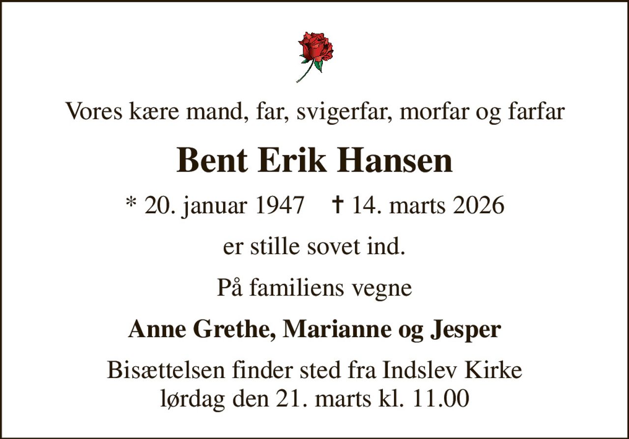 Vores kære mand, far, svigerfar, morfar og farfar
Bent Erik Hansen
* 20. januar 1947    ✝ 14. marts 2026
er stille sovet ind.
På familiens vegne
Anne Grethe, Marianne og Jesper
Bisættelsen finder sted fra Indslev Kirke  lørdag den 21. marts kl. 11.00