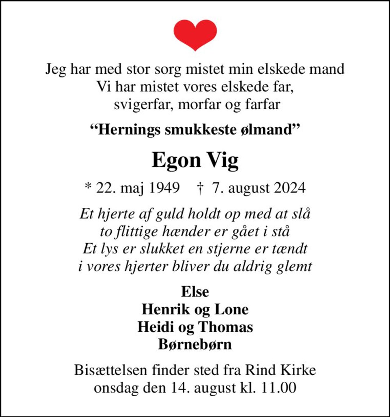 Jeg har med stor sorg mistet min elskede mand Vi har mistet vores elskede far,  svigerfar, morfar og farfar
Hernings smukkeste ølmand
Egon Vig
* 22. maj 1949    ✝ 7. august 2024
Et hjerte af guld holdt op med at slå to flittige hænder er gået i stå Et lys er slukket en stjerne er tændt i vores hjerter bliver du aldrig glemt
Else Henrik og Lone Heidi og Thomas Børnebørn
Bisættelsen finder sted fra Rind Kirke  onsdag den 14. august kl. 11.00