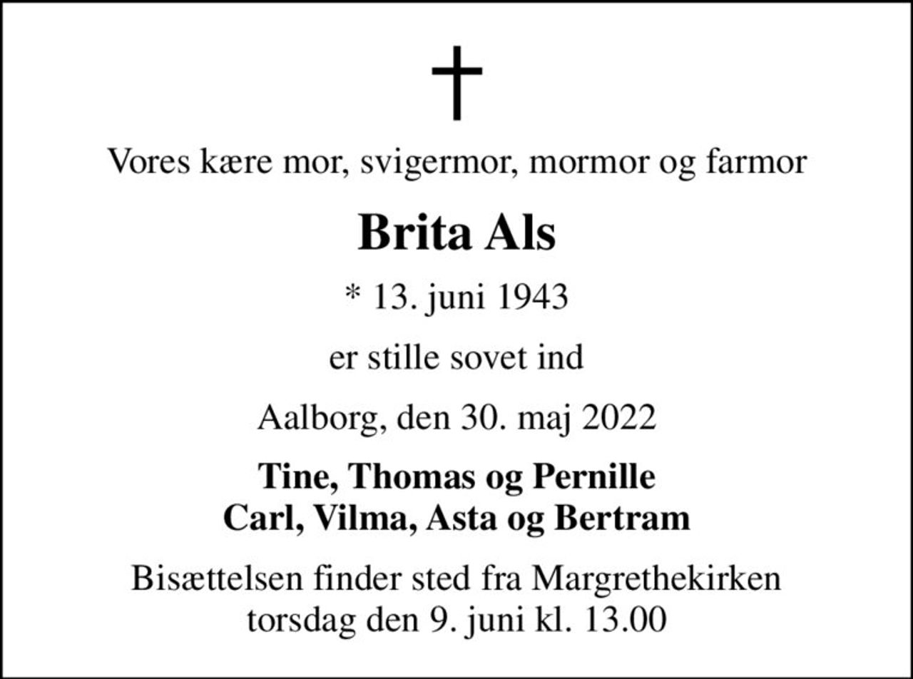 Vores kære mor, svigermor, mormor og farmor
Brita Als
* 13. juni 1943
er stille sovet ind
Aalborg, den 30. maj 2022
Tine, Thomas og Pernille Carl, Vilma, Asta og Bertram
Bisættelsen finder sted fra Margrethekirken  torsdag den 9. juni kl. 13.00