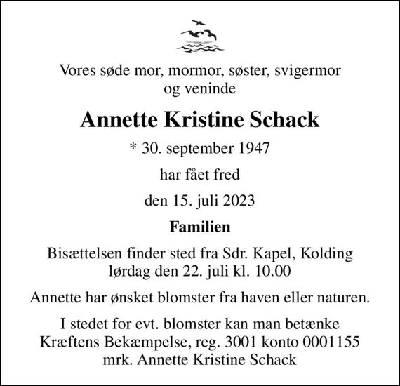 Vores søde mor, mormor, søster, svigermor og veninde
Annette Kristine Schack
* 30. september 1947
har fået fred
den 15. juli 2023
Familien
Bisættelsen finder sted fra Sdr. Kapel, Kolding  lørdag den 22. juli kl. 10.00 
Annette har ønsket blomster fra haven eller naturen.
I stedet for evt. blomster kan man betænke
					Kræftens Bekæmpelse reg.3001konto0001155mrk. Annette
					Kristine Schack