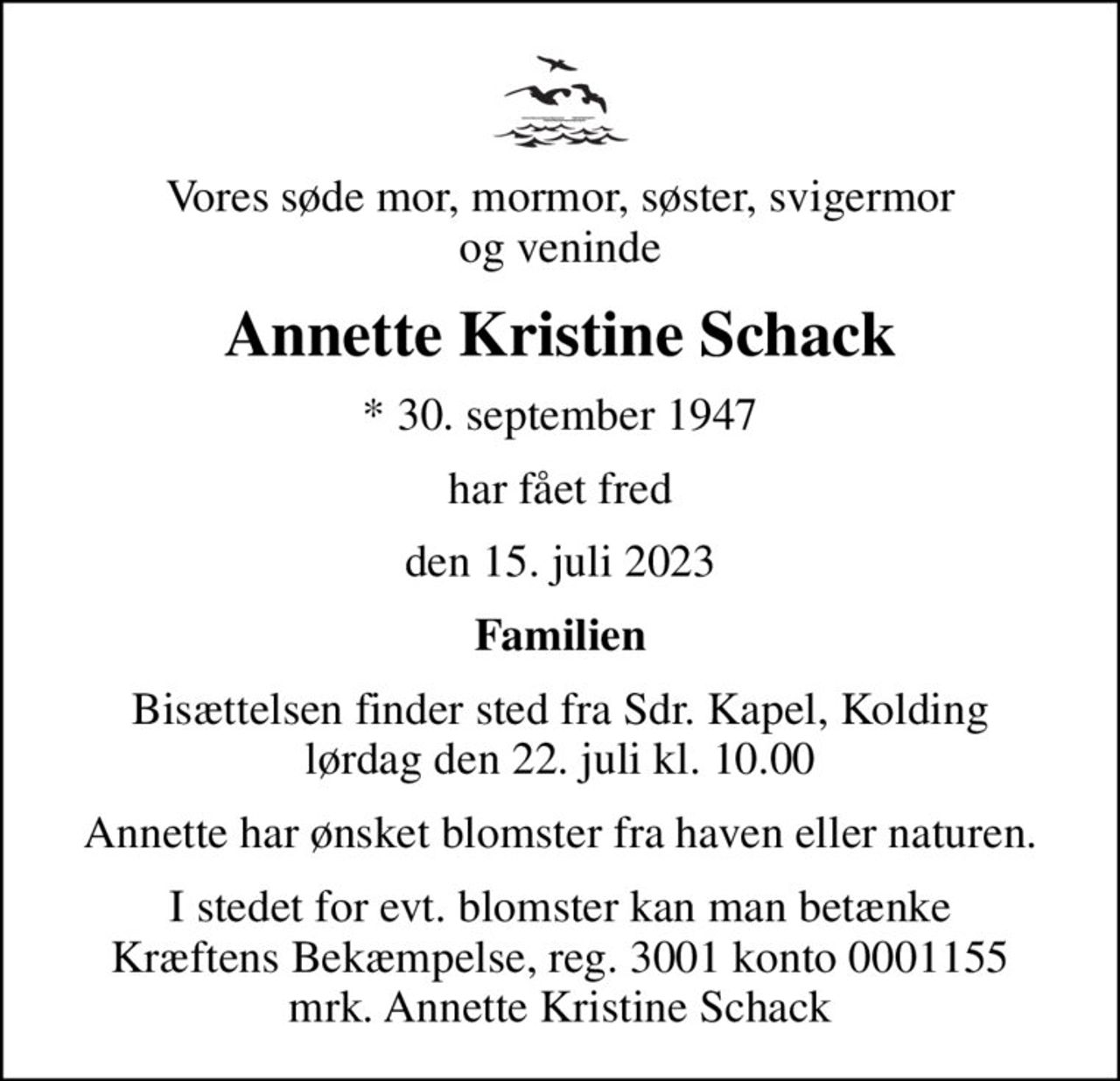 Vores søde mor, mormor, søster, svigermor og veninde
Annette Kristine Schack
* 30. september 1947
har fået fred
den 15. juli 2023
Familien
Bisættelsen finder sted fra Sdr. Kapel, Kolding  lørdag den 22. juli kl. 10.00 
Annette har ønsket blomster fra haven eller naturen.
I stedet for evt. blomster kan man betænke
					Kræftens Bekæmpelse reg.3001konto0001155mrk. Annette
					Kristine Schack