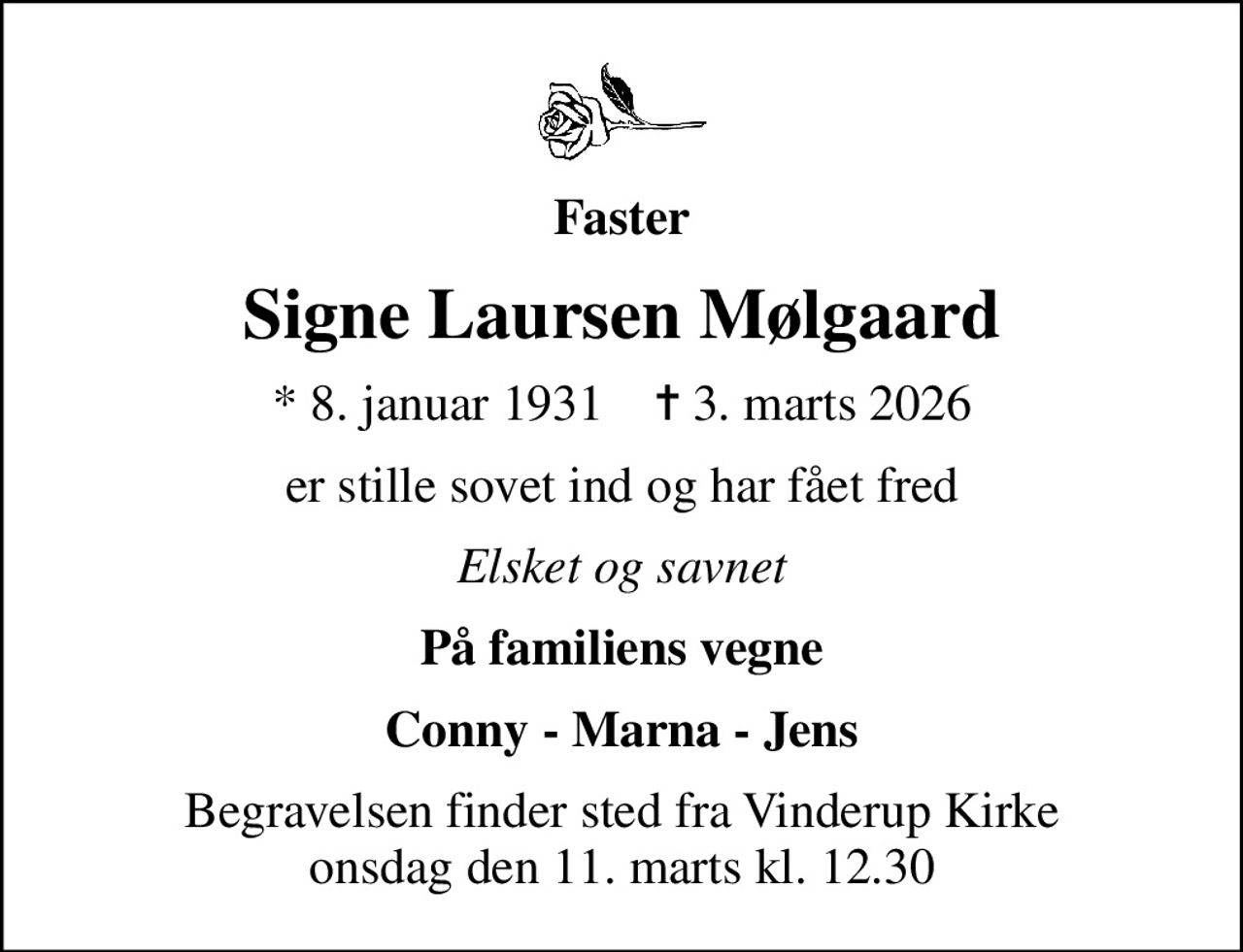 Faster
Signe Laursen Mølgaard
* 8. januar 1931    ✝ 3. marts 2026
er stille sovet ind og har fået fred
Elsket og savnet
På familiens vegne
Conny - Marna - Jens
Begravelsen finder sted fra Vinderup Kirke  onsdag den 11. marts kl. 12.30