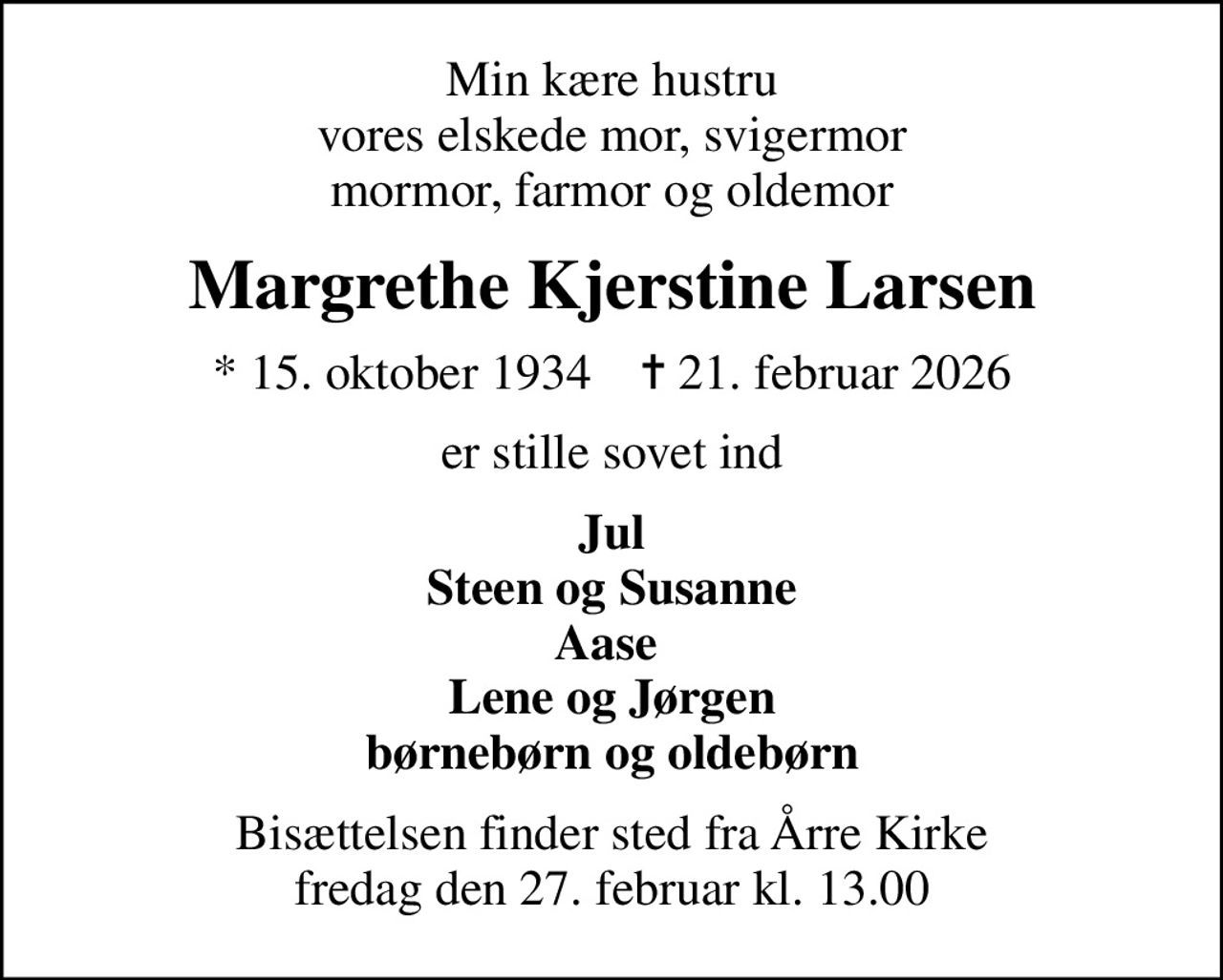 Min kære hustru vores elskede mor, svigermor mormor, farmor og oldemor
Margrethe Kjerstine Larsen
* 15. oktober 1934    ✝ 21. februar 2026
er stille sovet ind
Jul Steen og Susanne Aase  Lene og Jørgen børnebørn og oldebørn
Bisættelsen finder sted fra Årre Kirke  fredag den 27. februar kl. 13.00